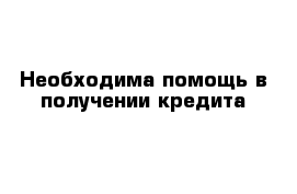 Необходима помощь в получении кредита